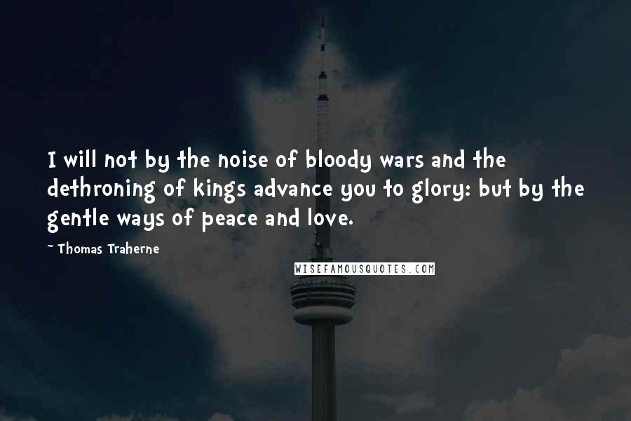 Thomas Traherne Quotes: I will not by the noise of bloody wars and the dethroning of kings advance you to glory: but by the gentle ways of peace and love.