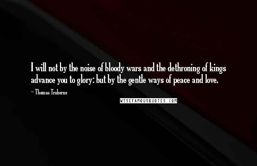 Thomas Traherne Quotes: I will not by the noise of bloody wars and the dethroning of kings advance you to glory: but by the gentle ways of peace and love.