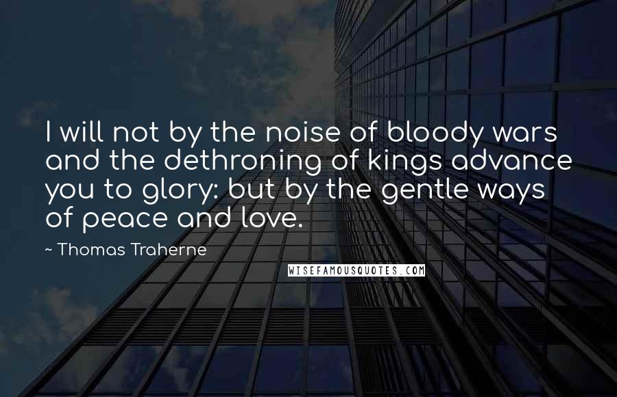 Thomas Traherne Quotes: I will not by the noise of bloody wars and the dethroning of kings advance you to glory: but by the gentle ways of peace and love.