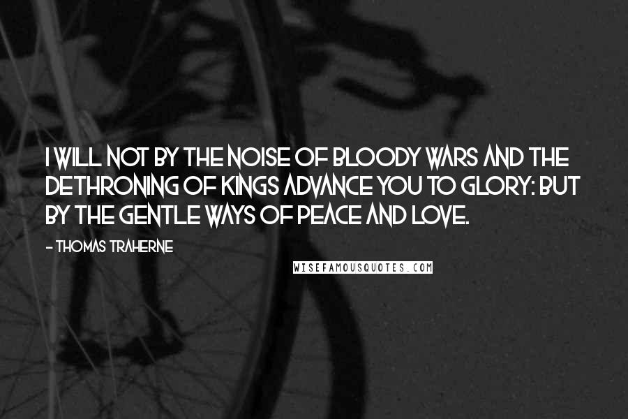 Thomas Traherne Quotes: I will not by the noise of bloody wars and the dethroning of kings advance you to glory: but by the gentle ways of peace and love.