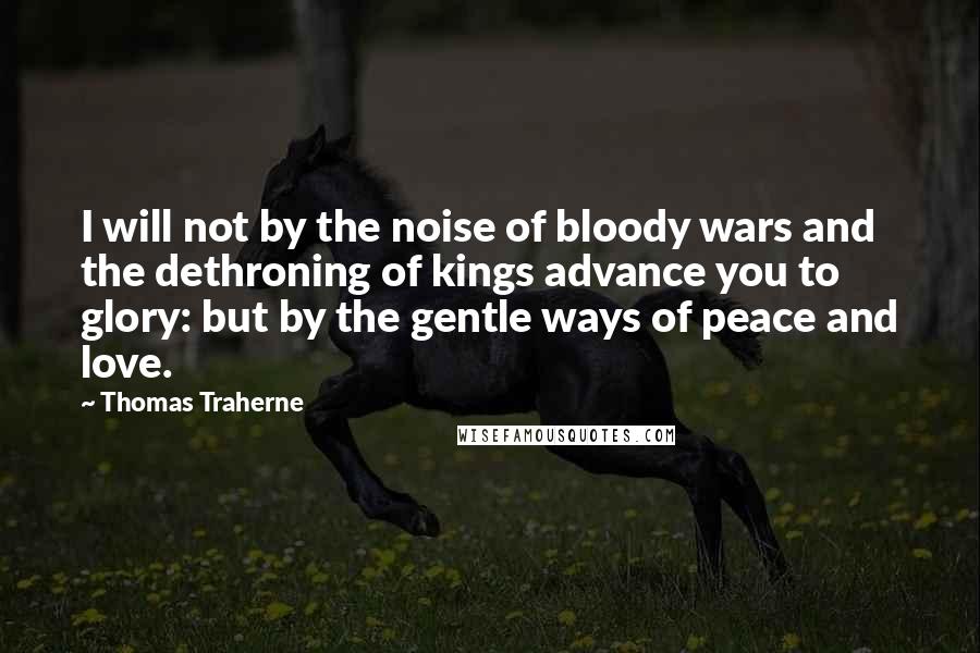 Thomas Traherne Quotes: I will not by the noise of bloody wars and the dethroning of kings advance you to glory: but by the gentle ways of peace and love.