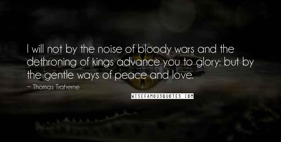 Thomas Traherne Quotes: I will not by the noise of bloody wars and the dethroning of kings advance you to glory: but by the gentle ways of peace and love.