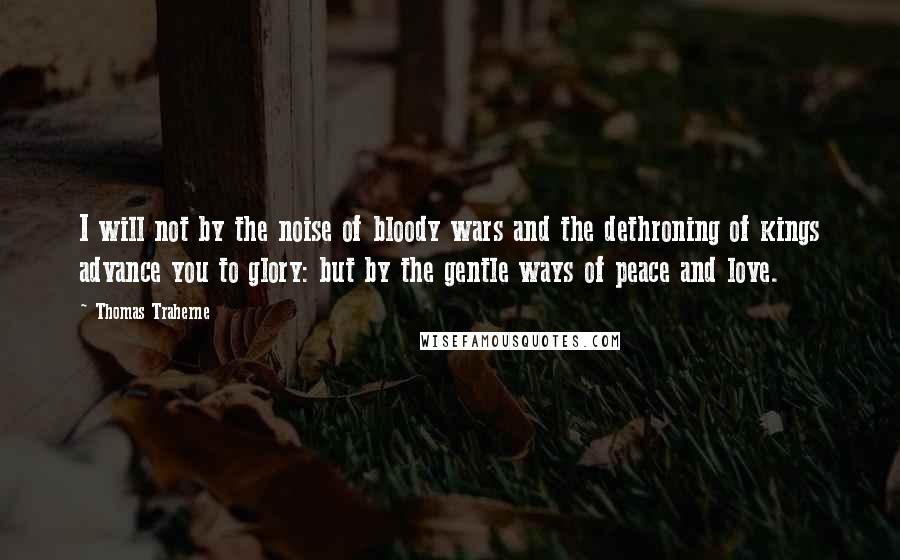 Thomas Traherne Quotes: I will not by the noise of bloody wars and the dethroning of kings advance you to glory: but by the gentle ways of peace and love.