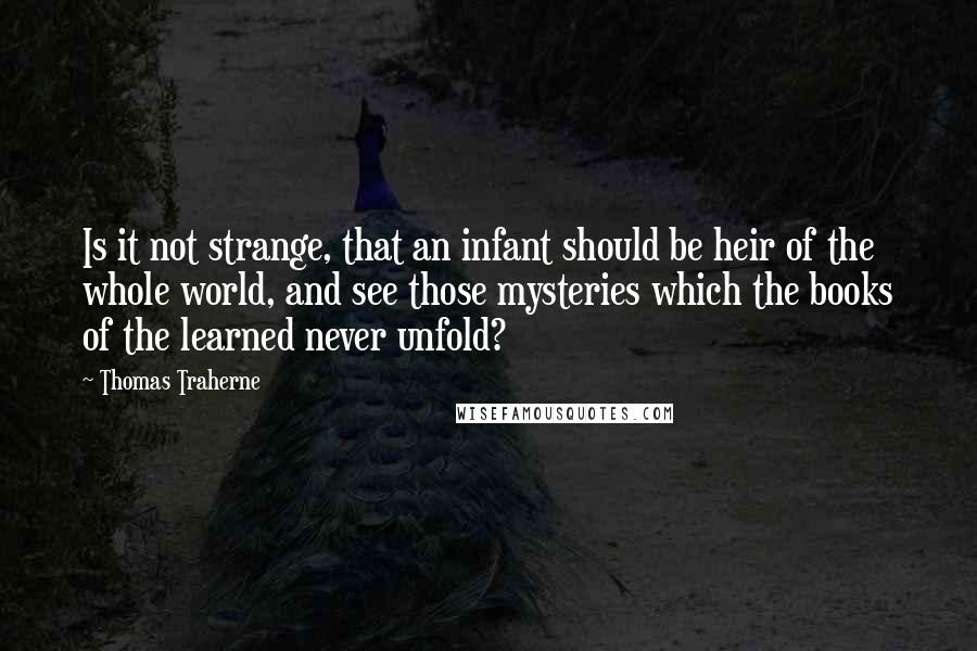 Thomas Traherne Quotes: Is it not strange, that an infant should be heir of the whole world, and see those mysteries which the books of the learned never unfold?