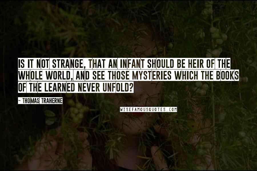 Thomas Traherne Quotes: Is it not strange, that an infant should be heir of the whole world, and see those mysteries which the books of the learned never unfold?