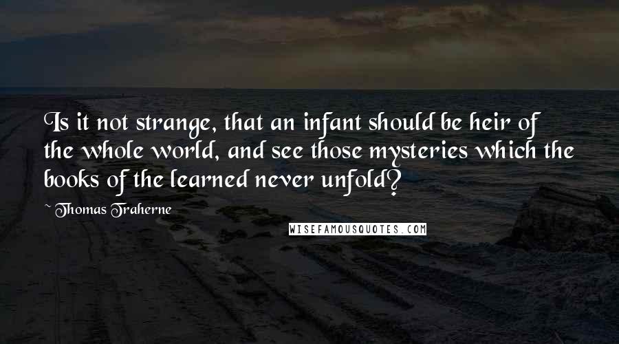 Thomas Traherne Quotes: Is it not strange, that an infant should be heir of the whole world, and see those mysteries which the books of the learned never unfold?