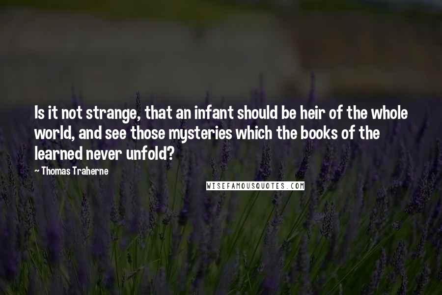 Thomas Traherne Quotes: Is it not strange, that an infant should be heir of the whole world, and see those mysteries which the books of the learned never unfold?