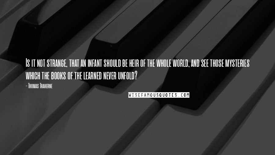 Thomas Traherne Quotes: Is it not strange, that an infant should be heir of the whole world, and see those mysteries which the books of the learned never unfold?