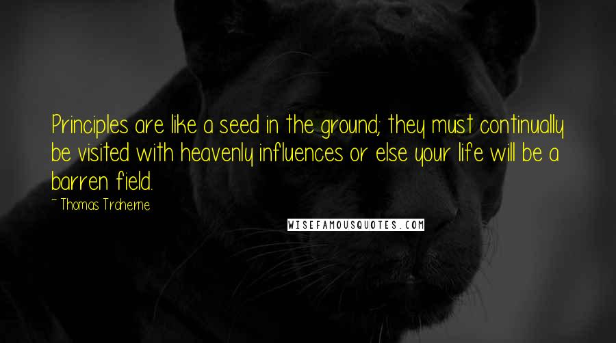 Thomas Traherne Quotes: Principles are like a seed in the ground; they must continually be visited with heavenly influences or else your life will be a barren field.