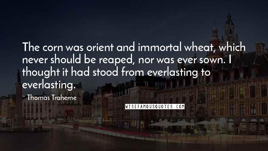 Thomas Traherne Quotes: The corn was orient and immortal wheat, which never should be reaped, nor was ever sown. I thought it had stood from everlasting to everlasting.