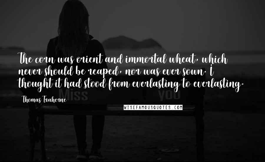 Thomas Traherne Quotes: The corn was orient and immortal wheat, which never should be reaped, nor was ever sown. I thought it had stood from everlasting to everlasting.