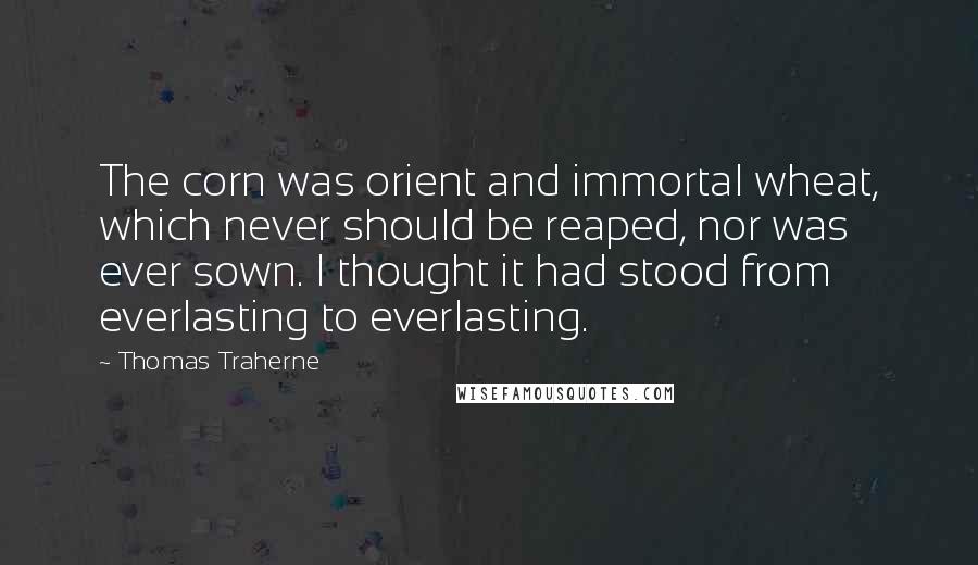 Thomas Traherne Quotes: The corn was orient and immortal wheat, which never should be reaped, nor was ever sown. I thought it had stood from everlasting to everlasting.