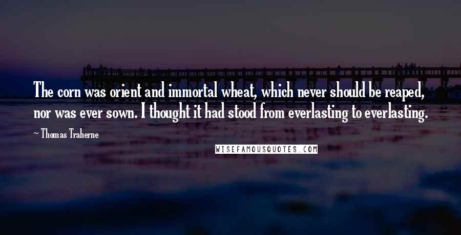 Thomas Traherne Quotes: The corn was orient and immortal wheat, which never should be reaped, nor was ever sown. I thought it had stood from everlasting to everlasting.