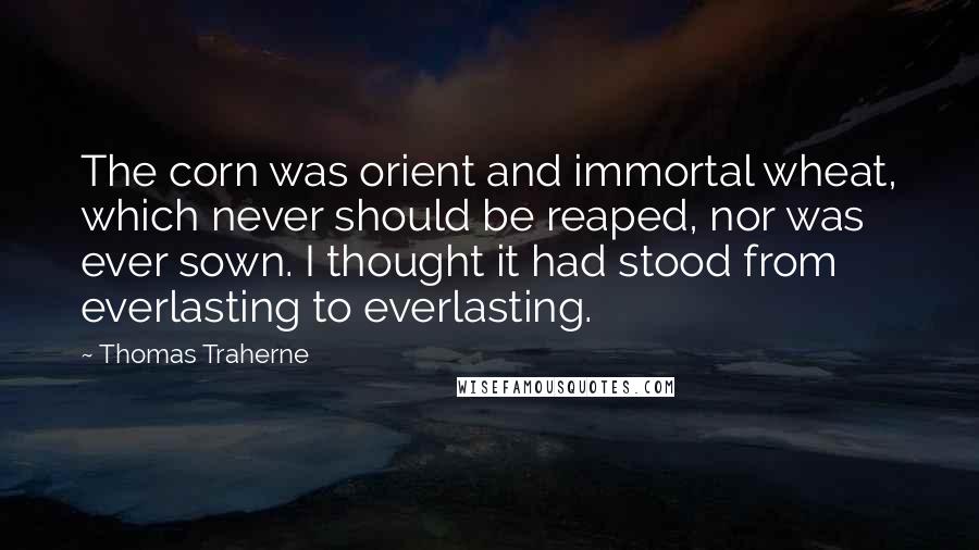 Thomas Traherne Quotes: The corn was orient and immortal wheat, which never should be reaped, nor was ever sown. I thought it had stood from everlasting to everlasting.