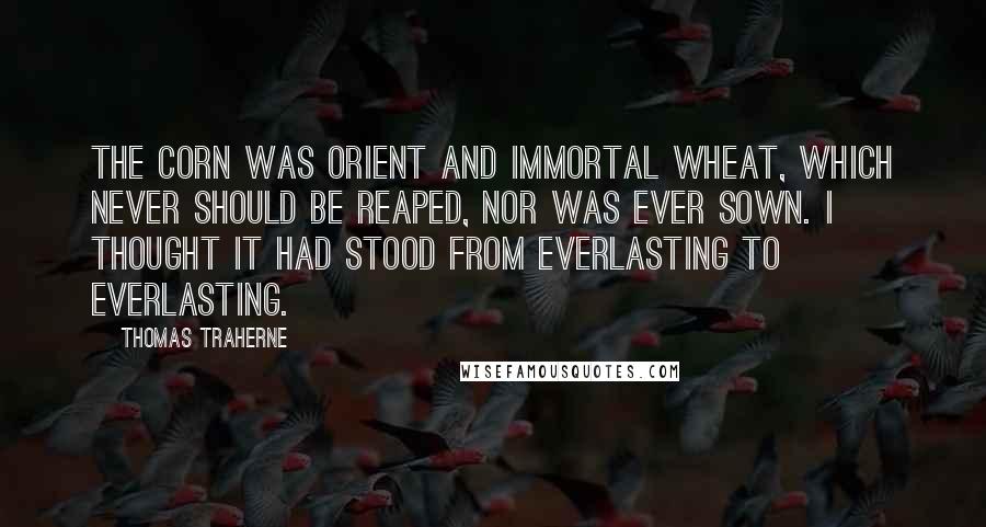 Thomas Traherne Quotes: The corn was orient and immortal wheat, which never should be reaped, nor was ever sown. I thought it had stood from everlasting to everlasting.