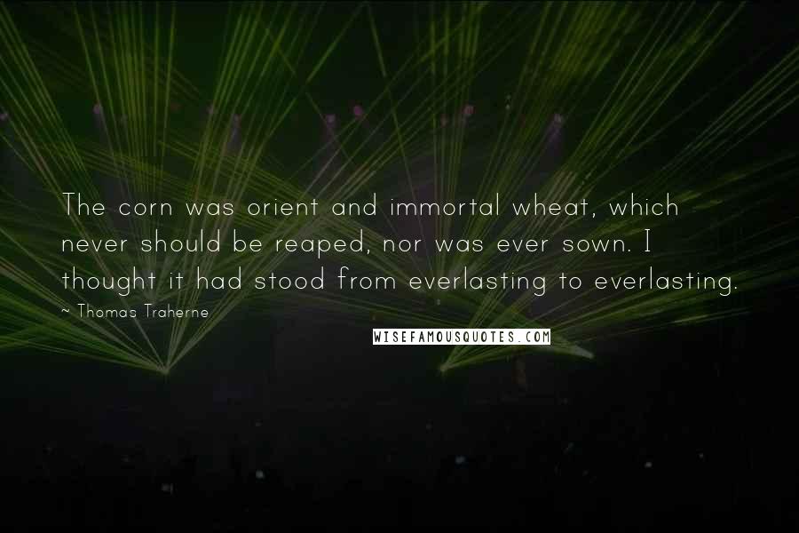 Thomas Traherne Quotes: The corn was orient and immortal wheat, which never should be reaped, nor was ever sown. I thought it had stood from everlasting to everlasting.