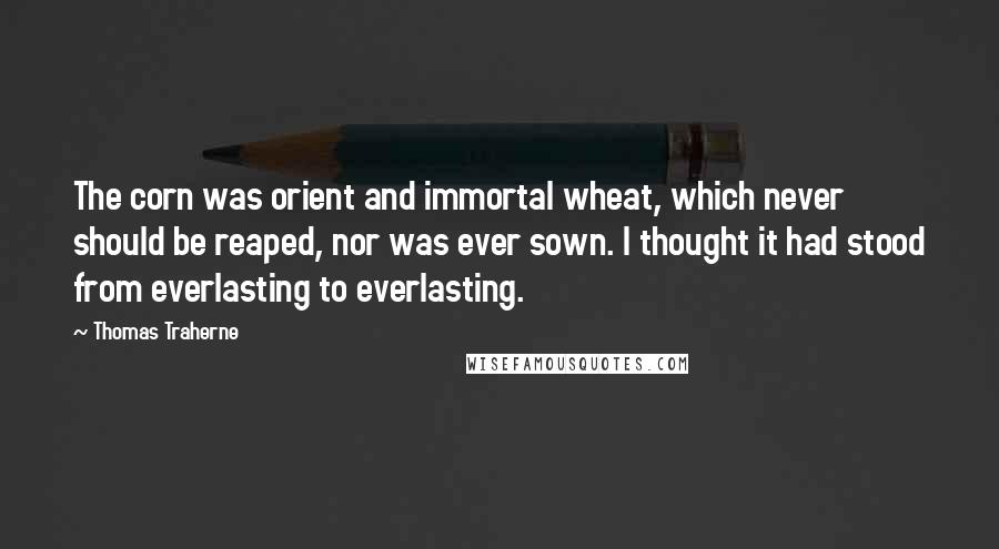 Thomas Traherne Quotes: The corn was orient and immortal wheat, which never should be reaped, nor was ever sown. I thought it had stood from everlasting to everlasting.