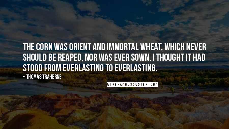 Thomas Traherne Quotes: The corn was orient and immortal wheat, which never should be reaped, nor was ever sown. I thought it had stood from everlasting to everlasting.