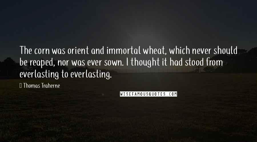 Thomas Traherne Quotes: The corn was orient and immortal wheat, which never should be reaped, nor was ever sown. I thought it had stood from everlasting to everlasting.