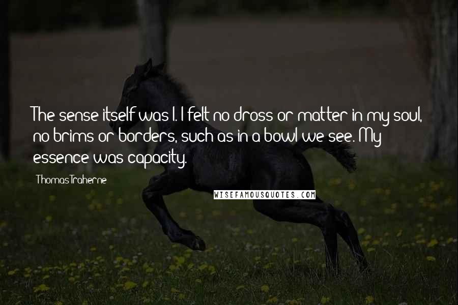 Thomas Traherne Quotes: The sense itself was I. I felt no dross or matter in my soul, no brims or borders, such as in a bowl we see. My essence was capacity.