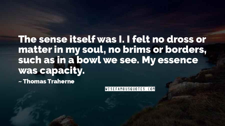 Thomas Traherne Quotes: The sense itself was I. I felt no dross or matter in my soul, no brims or borders, such as in a bowl we see. My essence was capacity.