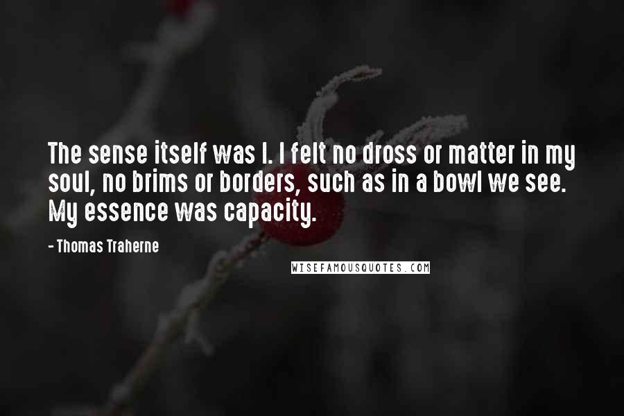 Thomas Traherne Quotes: The sense itself was I. I felt no dross or matter in my soul, no brims or borders, such as in a bowl we see. My essence was capacity.