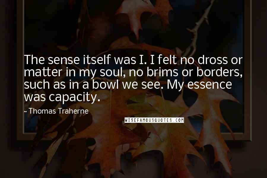 Thomas Traherne Quotes: The sense itself was I. I felt no dross or matter in my soul, no brims or borders, such as in a bowl we see. My essence was capacity.