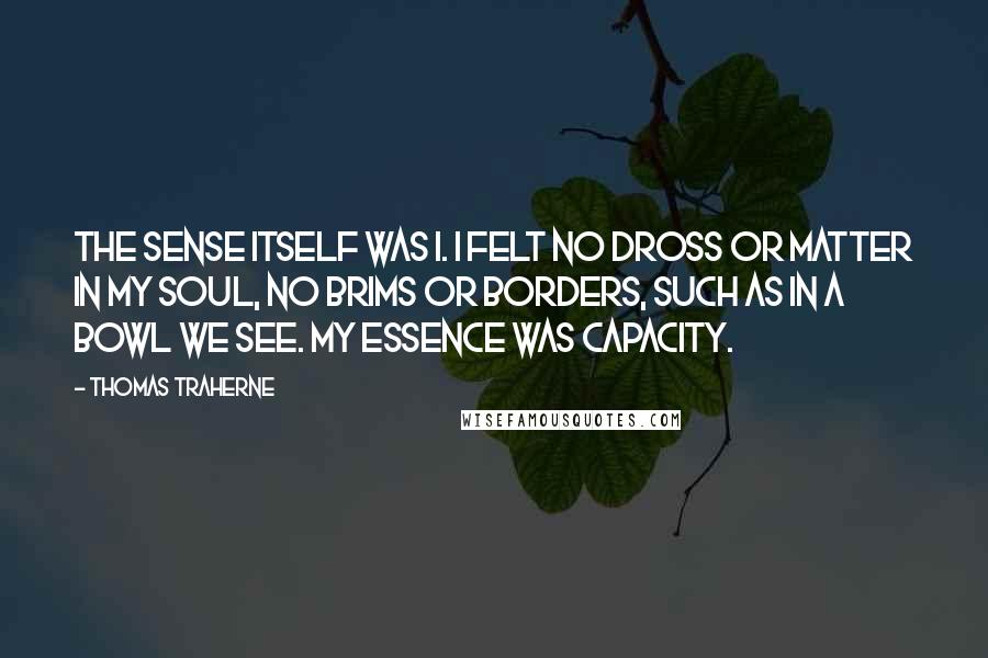 Thomas Traherne Quotes: The sense itself was I. I felt no dross or matter in my soul, no brims or borders, such as in a bowl we see. My essence was capacity.