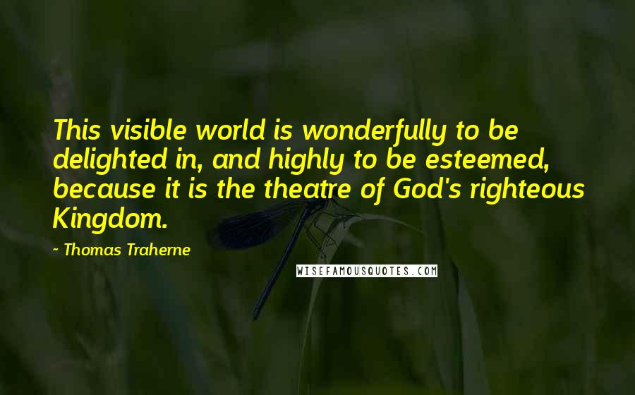 Thomas Traherne Quotes: This visible world is wonderfully to be delighted in, and highly to be esteemed, because it is the theatre of God's righteous Kingdom.