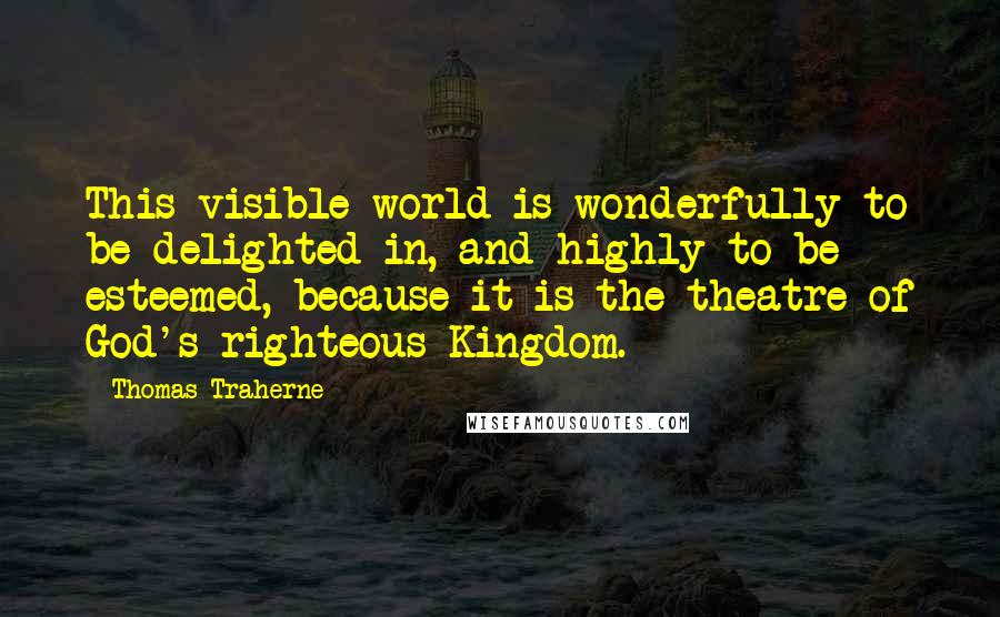 Thomas Traherne Quotes: This visible world is wonderfully to be delighted in, and highly to be esteemed, because it is the theatre of God's righteous Kingdom.