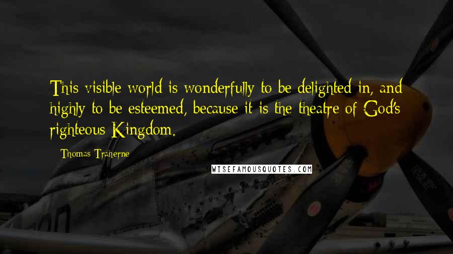 Thomas Traherne Quotes: This visible world is wonderfully to be delighted in, and highly to be esteemed, because it is the theatre of God's righteous Kingdom.