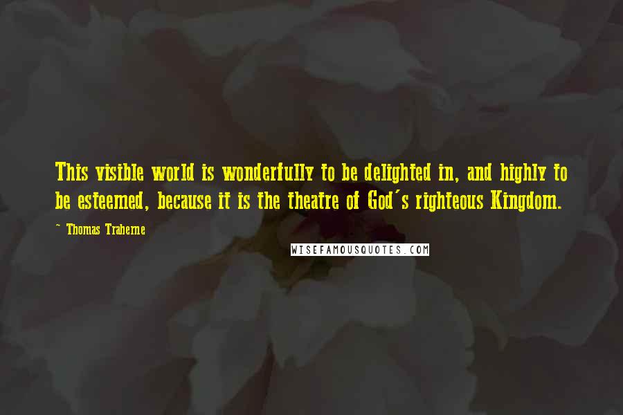 Thomas Traherne Quotes: This visible world is wonderfully to be delighted in, and highly to be esteemed, because it is the theatre of God's righteous Kingdom.