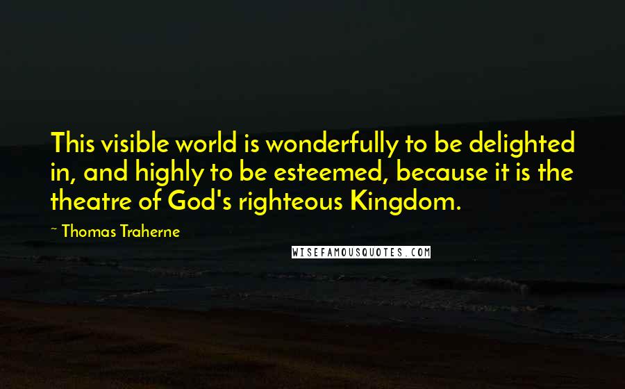 Thomas Traherne Quotes: This visible world is wonderfully to be delighted in, and highly to be esteemed, because it is the theatre of God's righteous Kingdom.