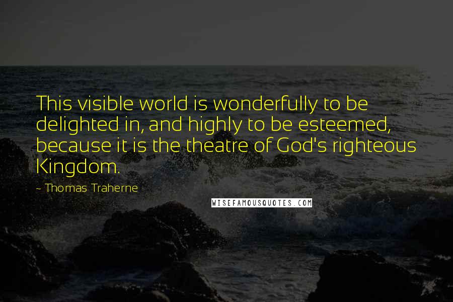 Thomas Traherne Quotes: This visible world is wonderfully to be delighted in, and highly to be esteemed, because it is the theatre of God's righteous Kingdom.