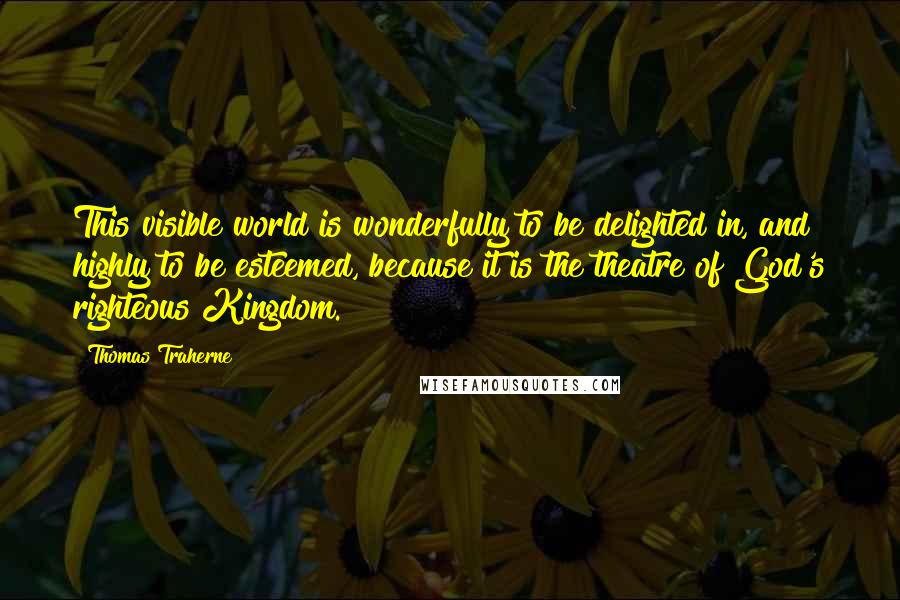 Thomas Traherne Quotes: This visible world is wonderfully to be delighted in, and highly to be esteemed, because it is the theatre of God's righteous Kingdom.