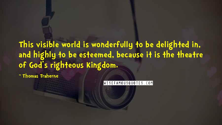 Thomas Traherne Quotes: This visible world is wonderfully to be delighted in, and highly to be esteemed, because it is the theatre of God's righteous Kingdom.