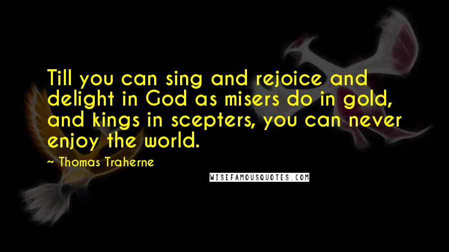 Thomas Traherne Quotes: Till you can sing and rejoice and delight in God as misers do in gold, and kings in scepters, you can never enjoy the world.