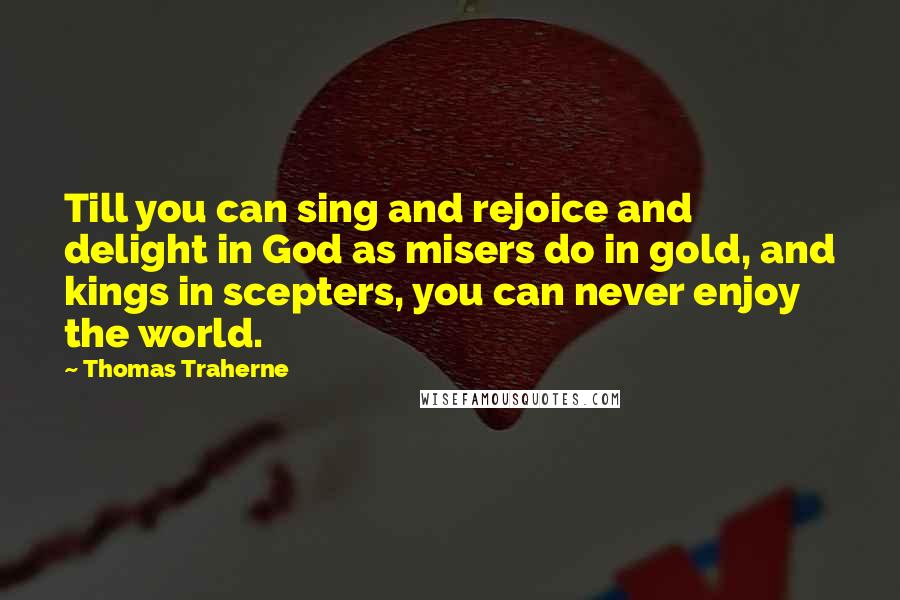 Thomas Traherne Quotes: Till you can sing and rejoice and delight in God as misers do in gold, and kings in scepters, you can never enjoy the world.