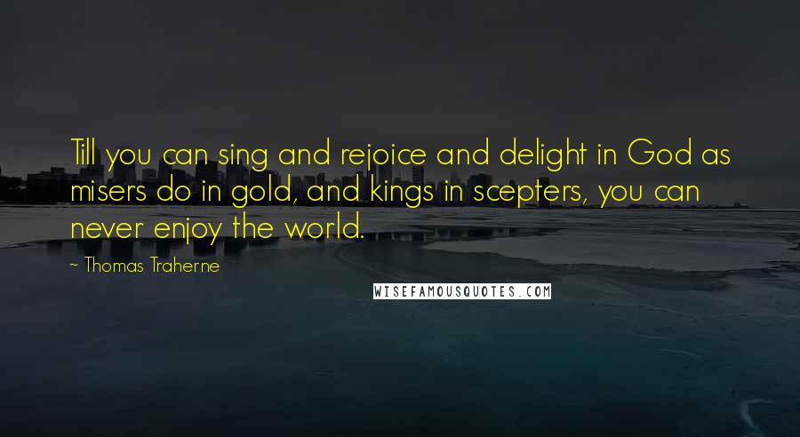 Thomas Traherne Quotes: Till you can sing and rejoice and delight in God as misers do in gold, and kings in scepters, you can never enjoy the world.