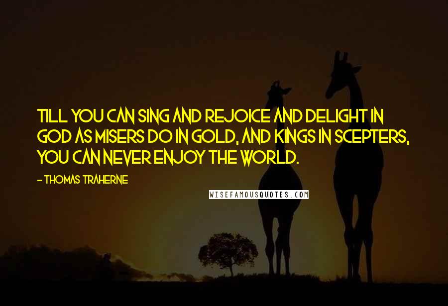 Thomas Traherne Quotes: Till you can sing and rejoice and delight in God as misers do in gold, and kings in scepters, you can never enjoy the world.