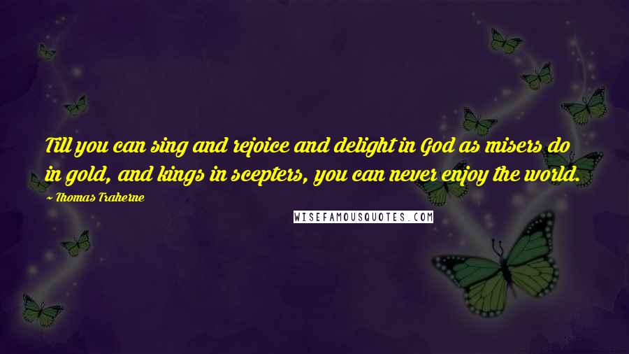 Thomas Traherne Quotes: Till you can sing and rejoice and delight in God as misers do in gold, and kings in scepters, you can never enjoy the world.