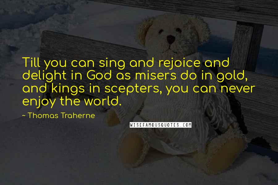 Thomas Traherne Quotes: Till you can sing and rejoice and delight in God as misers do in gold, and kings in scepters, you can never enjoy the world.