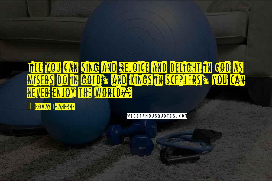 Thomas Traherne Quotes: Till you can sing and rejoice and delight in God as misers do in gold, and kings in scepters, you can never enjoy the world.