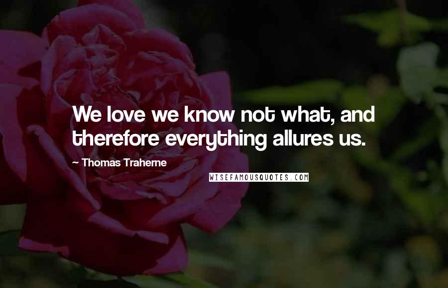 Thomas Traherne Quotes: We love we know not what, and therefore everything allures us.