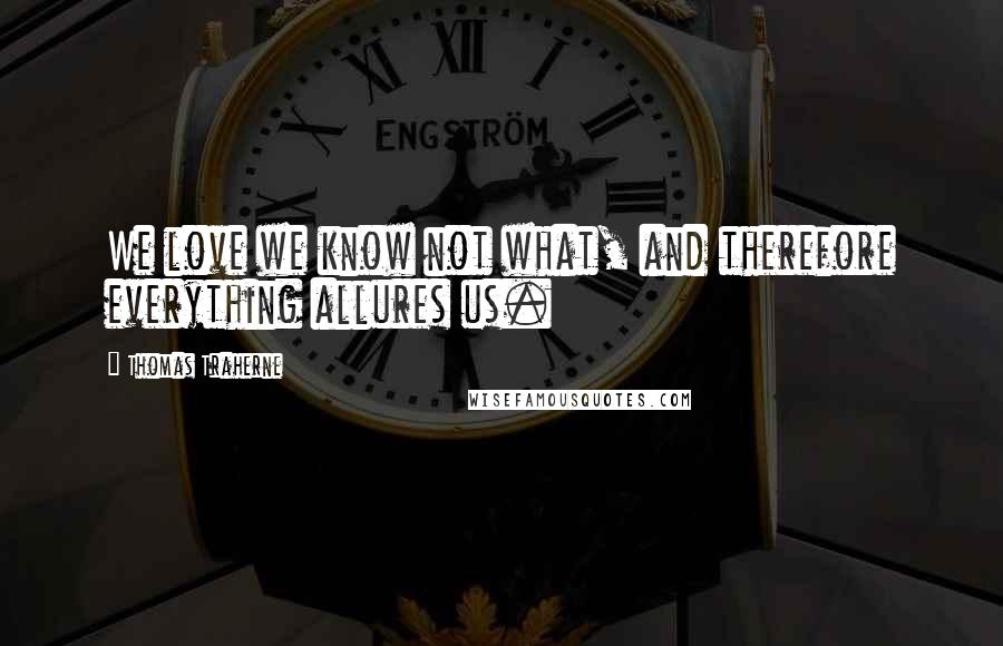 Thomas Traherne Quotes: We love we know not what, and therefore everything allures us.