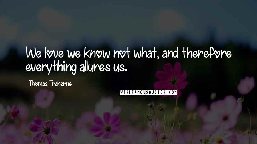 Thomas Traherne Quotes: We love we know not what, and therefore everything allures us.