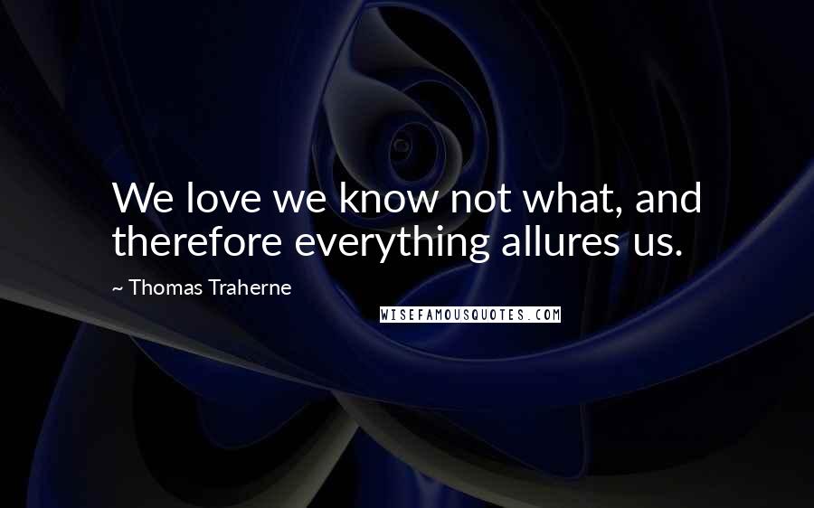 Thomas Traherne Quotes: We love we know not what, and therefore everything allures us.