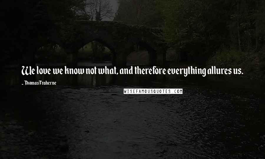 Thomas Traherne Quotes: We love we know not what, and therefore everything allures us.