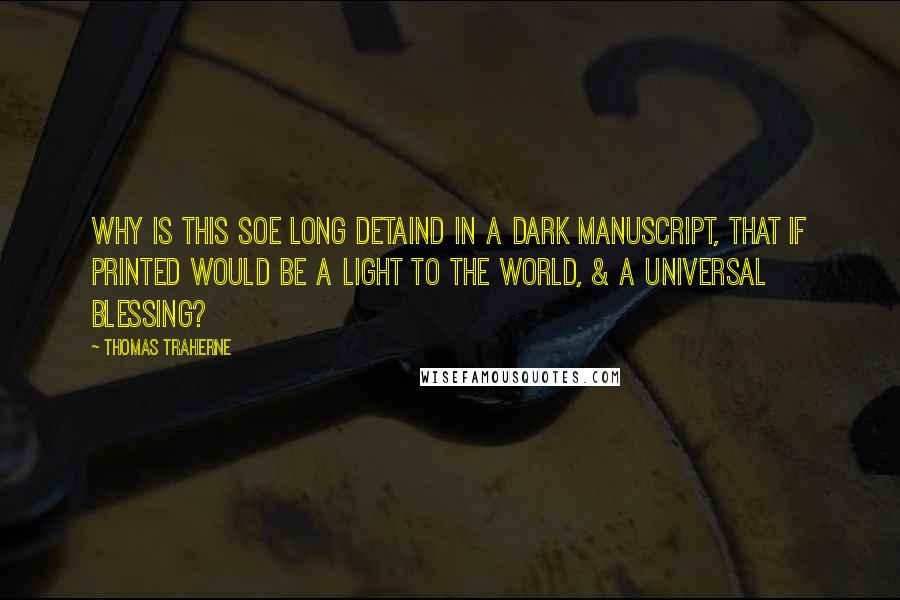 Thomas Traherne Quotes: Why is this soe long detaind in a dark manuscript, that if printed would be a Light to the World, & a Universal Blessing?