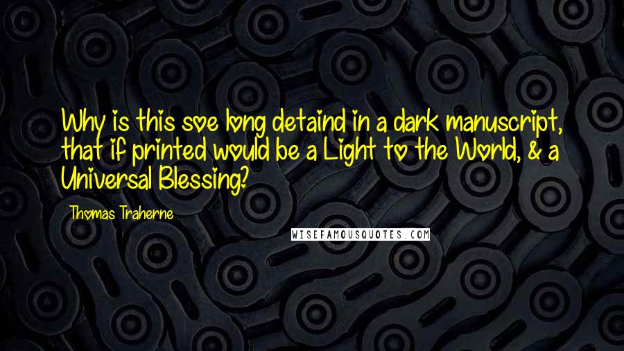 Thomas Traherne Quotes: Why is this soe long detaind in a dark manuscript, that if printed would be a Light to the World, & a Universal Blessing?